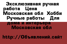 Эксклюзивная ручная работа › Цена ­ 1500-1800 - Московская обл. Хобби. Ручные работы » Для дома и интерьера   . Московская обл.